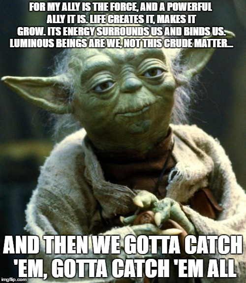 Star Wars Yoda Meme | FOR MY ALLY IS THE FORCE, AND A POWERFUL ALLY IT IS. LIFE CREATES IT, MAKES IT GROW. ITS ENERGY SURROUNDS US AND BINDS US. LUMINOUS BEINGS ARE WE, NOT THIS CRUDE MATTER... AND THEN WE GOTTA CATCH 'EM, GOTTA CATCH 'EM ALL | image tagged in memes,star wars yoda | made w/ Imgflip meme maker