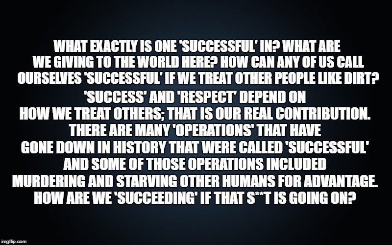 contribution | 'SUCCESS' AND 'RESPECT' DEPEND ON HOW WE TREAT OTHERS; THAT IS OUR REAL CONTRIBUTION. THERE ARE MANY 'OPERATIONS' THAT HAVE GONE DOWN IN HISTORY THAT WERE CALLED 'SUCCESSFUL' AND SOME OF THOSE OPERATIONS INCLUDED MURDERING AND STARVING OTHER HUMANS FOR ADVANTAGE. HOW ARE WE 'SUCCEEDING' IF THAT S**T IS GOING ON? WHAT EXACTLY IS ONE 'SUCCESSFUL' IN? WHAT ARE WE GIVING TO THE WORLD HERE? HOW CAN ANY OF US CALL OURSELVES 'SUCCESSFUL' IF WE TREAT OTHER PEOPLE LIKE DIRT? | image tagged in first world problems | made w/ Imgflip meme maker