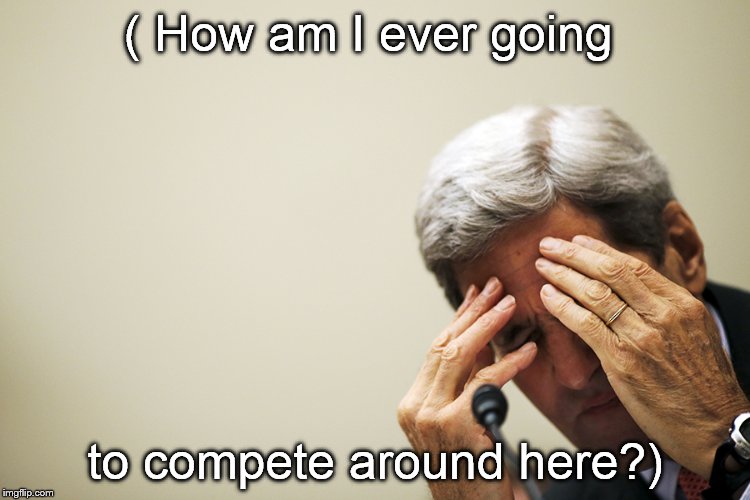 Kerry's headache | ( How am I ever going to compete around here?) | image tagged in kerry's headache | made w/ Imgflip meme maker