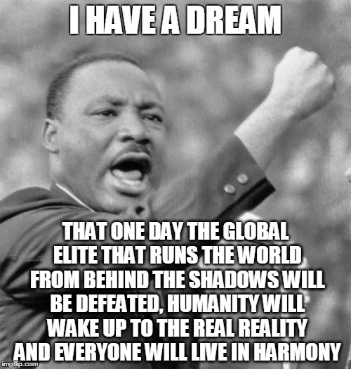 I have a dream | I HAVE A DREAM; THAT ONE DAY THE GLOBAL ELITE THAT RUNS THE WORLD FROM BEHIND THE SHADOWS WILL BE DEFEATED, HUMANITY WILL WAKE UP TO THE REAL REALITY AND EVERYONE WILL LIVE IN HARMONY | image tagged in i have a dream | made w/ Imgflip meme maker