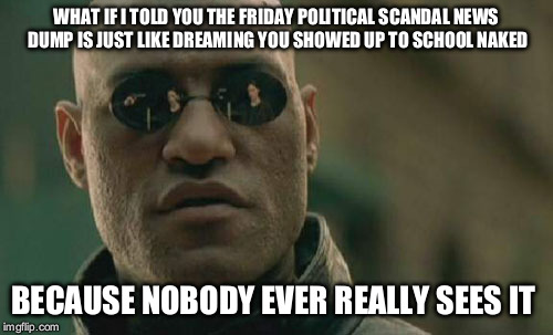 Matrix Morpheus | WHAT IF I TOLD YOU THE FRIDAY POLITICAL SCANDAL NEWS DUMP IS JUST LIKE DREAMING YOU SHOWED UP TO SCHOOL NAKED; BECAUSE NOBODY EVER REALLY SEES IT | image tagged in memes,matrix morpheus | made w/ Imgflip meme maker