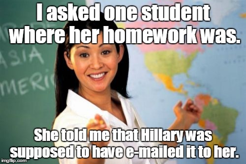 Unhelpful High School Teacher | I asked one student where her homework was. She told me that Hillary was supposed to have e-mailed it to her. | image tagged in memes,unhelpful high school teacher | made w/ Imgflip meme maker