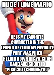 Mario is love
Mario is life | DUDE I LOVE MARIO; HE IS MY FAVORITE CHARACTER IN THE LEGEND OF ZELDA MY FAVORITE PART WAS WHEN HE LAID DOWN HIS YU-GI-OH CARD AND SHOUTED "PIKACHU I CHOOSE YOU" | image tagged in mario,memes | made w/ Imgflip meme maker