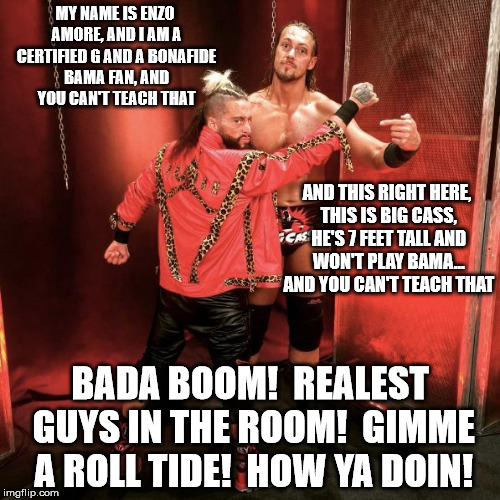 WWE Enzo & Cass | MY NAME IS ENZO AMORE, AND I AM A CERTIFIED G AND A BONAFIDE BAMA FAN, AND YOU CAN'T TEACH THAT; AND THIS RIGHT HERE, THIS IS BIG CASS, HE'S 7 FEET TALL AND WON'T PLAY BAMA... AND YOU CAN'T TEACH THAT; BADA BOOM!  REALEST GUYS IN THE ROOM!  GIMME A ROLL TIDE!  HOW YA DOIN! | image tagged in wwe enzo  cass | made w/ Imgflip meme maker