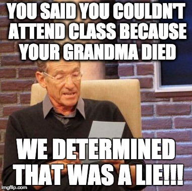 Grandma died three times, huh? | YOU SAID YOU COULDN'T ATTEND CLASS BECAUSE YOUR GRANDMA DIED; WE DETERMINED THAT WAS A LIE!!! | image tagged in memes,maury lie detector,grandma,funeral,class | made w/ Imgflip meme maker