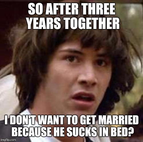 Conspiracy Keanu Meme | SO AFTER THREE YEARS TOGETHER I DON'T WANT TO GET MARRIED BECAUSE HE SUCKS IN BED? | image tagged in memes,conspiracy keanu | made w/ Imgflip meme maker