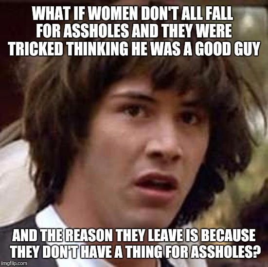 Conspiracy Keanu | WHAT IF WOMEN DON'T ALL FALL FOR ASSHOLES AND THEY WERE TRICKED THINKING HE WAS A GOOD GUY; AND THE REASON THEY LEAVE IS BECAUSE THEY DON'T HAVE A THING FOR ASSHOLES? | image tagged in memes,conspiracy keanu | made w/ Imgflip meme maker