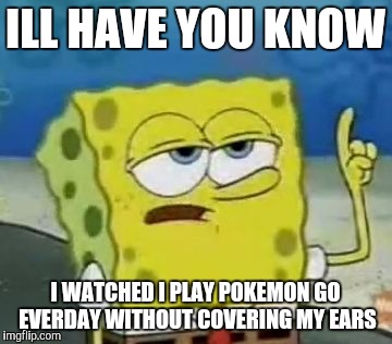 I'll Have You Know Spongebob | ILL HAVE YOU KNOW; I WATCHED I PLAY POKEMON GO EVERDAY WITHOUT COVERING MY EARS | image tagged in memes,ill have you know spongebob | made w/ Imgflip meme maker