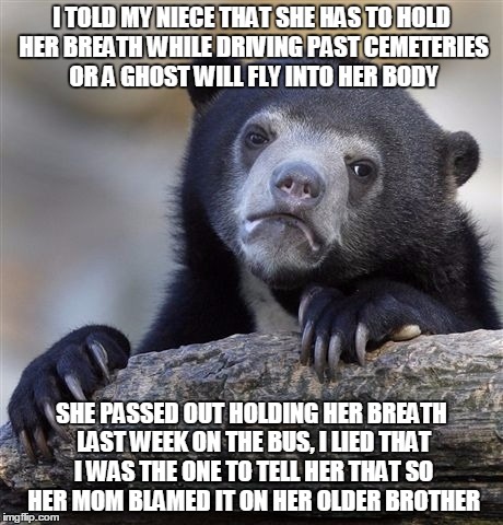 Confession Bear Meme | I TOLD MY NIECE THAT SHE HAS TO HOLD HER BREATH WHILE DRIVING PAST CEMETERIES OR A GHOST WILL FLY INTO HER BODY; SHE PASSED OUT HOLDING HER BREATH LAST WEEK ON THE BUS, I LIED THAT I WAS THE ONE TO TELL HER THAT SO HER MOM BLAMED IT ON HER OLDER BROTHER | image tagged in memes,confession bear,AdviceAnimals | made w/ Imgflip meme maker
