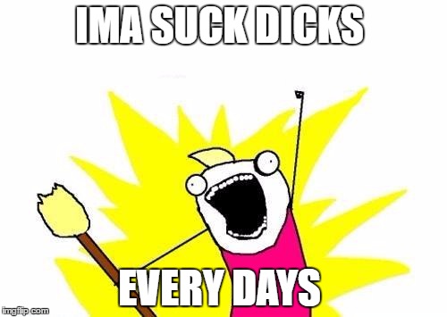 X All The Y | IMA SUCK DICKS; EVERY DAYS | image tagged in memes,x all the y | made w/ Imgflip meme maker