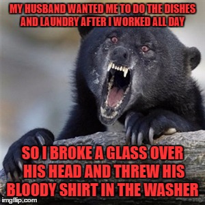 Insane Confession Bear (This one is for CrazyPowerMetaller)  | MY HUSBAND WANTED ME TO DO THE DISHES AND LAUNDRY AFTER I WORKED ALL DAY; SO I BROKE A GLASS OVER HIS HEAD AND THREW HIS BLOODY SHIRT IN THE WASHER | image tagged in insane confession bear | made w/ Imgflip meme maker