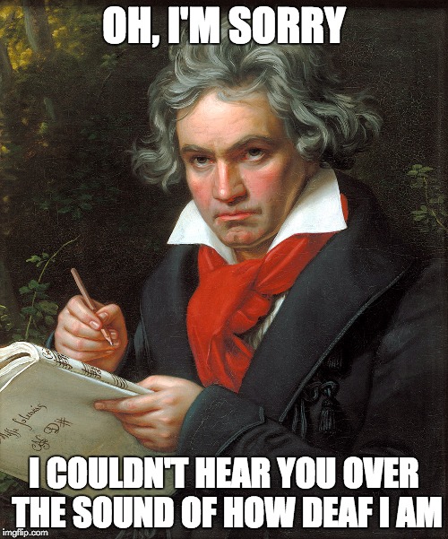 Sarcastic Beethoven | OH, I'M SORRY; I COULDN'T HEAR YOU OVER THE SOUND OF HOW DEAF I AM | image tagged in ludwig van beethoven | made w/ Imgflip meme maker