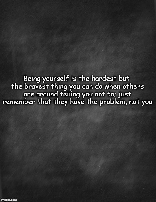 black blank | Being yourself is the hardest but the bravest thing you can do when others are around telling you not to; just remember that they have the problem, not you | image tagged in black blank | made w/ Imgflip meme maker