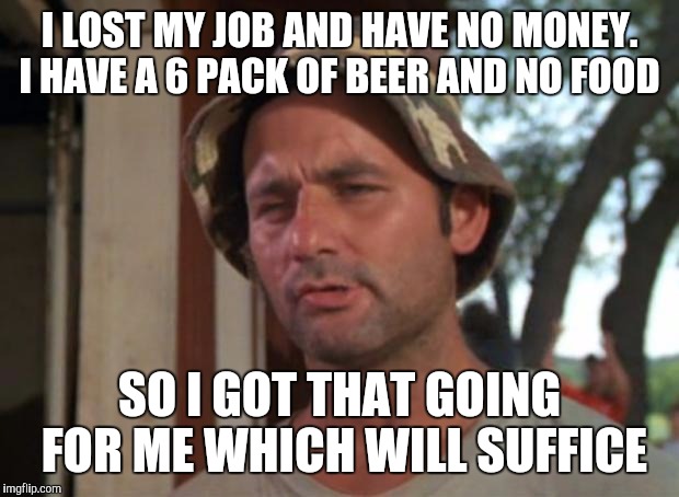 Ice cold | I LOST MY JOB AND HAVE NO MONEY. I HAVE A 6 PACK OF BEER AND NO FOOD; SO I GOT THAT GOING FOR ME WHICH WILL SUFFICE | image tagged in memes,so i got that goin for me which is nice | made w/ Imgflip meme maker