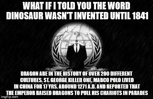 Dinosaur | WHAT IF I TOLD YOU THE WORD DINOSAUR WASN'T INVENTED UNTIL 1841; DRAGON ARE IN THE HISTORY OF OVER 200 DIFFERENT CULTURES. ST. GEORGE KILLED ONE, MARCO POLO LIVED IN CHINA FOR 17 YRS. AROUND 1271 A.D. AND REPORTED THAT THE EMPEROR RAISED DRAGONS TO PULL HIS CHARIOTS IN PARADES | image tagged in memes,dinosaur | made w/ Imgflip meme maker