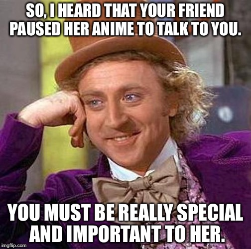 Creepy Condescending Wonka | SO, I HEARD THAT YOUR FRIEND PAUSED HER ANIME TO TALK TO YOU. YOU MUST BE REALLY SPECIAL AND IMPORTANT TO HER. | image tagged in memes,creepy condescending wonka | made w/ Imgflip meme maker