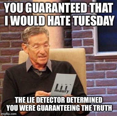 Maury Lie Detector Meme | YOU GUARANTEED THAT I WOULD HATE TUESDAY THE LIE DETECTOR DETERMINED YOU WERE GUARANTEEING THE TRUTH | image tagged in memes,maury lie detector | made w/ Imgflip meme maker
