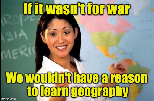 Unhelpful teacher | If it wasn't for war; We wouldn't have a reason to learn geography | image tagged in unhelpful teacher | made w/ Imgflip meme maker