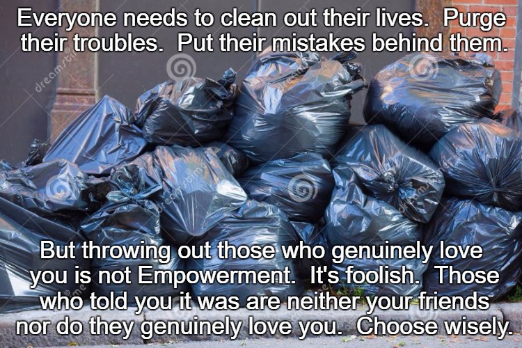 Clean Your Life | Everyone needs to clean out their lives.  Purge their troubles.  Put their mistakes behind them. But throwing out those who genuinely love you is not Empowerment.  It's foolish.  Those who told you it was are neither your friends nor do they genuinely love you.  Choose wisely. | image tagged in ie11 trash | made w/ Imgflip meme maker