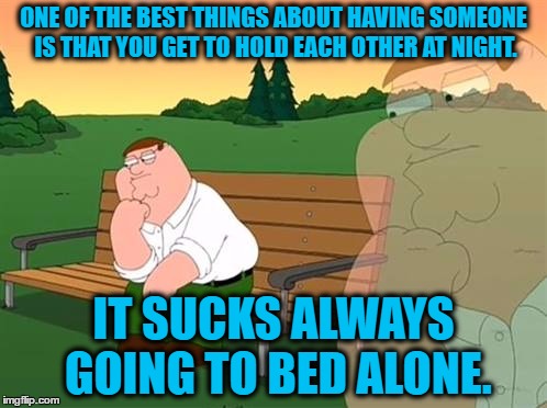 'Bout sums it up... | ONE OF THE BEST THINGS ABOUT HAVING SOMEONE IS THAT YOU GET TO HOLD EACH OTHER AT NIGHT. IT SUCKS ALWAYS GOING TO BED ALONE. | image tagged in pensive reflecting thoughtful peter griffin,true,funny,i know fuck me right | made w/ Imgflip meme maker