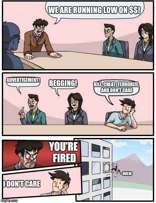 Boardroom Meeting Suggestion | WE ARE RUNNING LOW ON $$! ADVERTISEMENT! BEGGING! KILL, CHEAT, TERRORIZE, AND DON'T CARE; YOU'RE FIRED; OUCH! I DON'T CARE | image tagged in memes,boardroom meeting suggestion | made w/ Imgflip meme maker