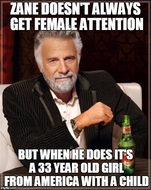 The Most Interesting Man In The World Meme | ZANE DOESN'T ALWAYS GET FEMALE ATTENTION; BUT WHEN HE DOES IT'S A 33 YEAR OLD GIRL FROM AMERICA WITH A CHILD | image tagged in memes,the most interesting man in the world | made w/ Imgflip meme maker