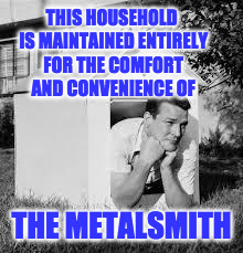 Doghouse | THIS HOUSEHOLD IS MAINTAINED ENTIRELY FOR THE COMFORT AND CONVENIENCE OF; THE METALSMITH | image tagged in doghouse | made w/ Imgflip meme maker