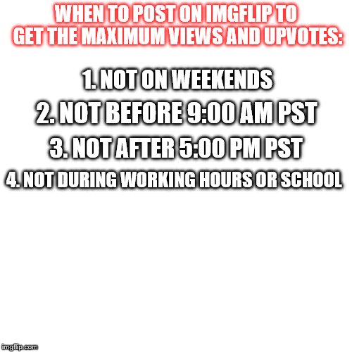 Posting Times | WHEN TO POST ON IMGFLIP TO GET THE MAXIMUM VIEWS AND UPVOTES:; 1. NOT ON WEEKENDS; 2. NOT BEFORE 9:00 AM PST; 3. NOT AFTER 5:00 PM PST; 4. NOT DURING WORKING HOURS OR SCHOOL | image tagged in white square,imgflip | made w/ Imgflip meme maker