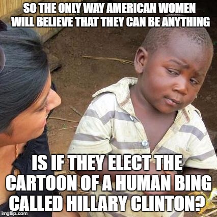 Third World Skeptical Kid Meme | SO THE ONLY WAY AMERICAN WOMEN WILL BELIEVE THAT THEY CAN BE ANYTHING; IS IF THEY ELECT THE CARTOON OF A HUMAN BING CALLED HILLARY CLINTON? | image tagged in memes,third world skeptical kid,hilary clinton | made w/ Imgflip meme maker