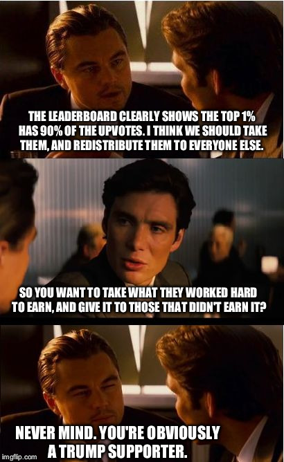 Inception Meme | THE LEADERBOARD CLEARLY SHOWS THE TOP 1% HAS 90% OF THE UPVOTES. I THINK WE SHOULD TAKE THEM, AND REDISTRIBUTE THEM TO EVERYONE ELSE. SO YOU WANT TO TAKE WHAT THEY WORKED HARD TO EARN, AND GIVE IT TO THOSE THAT DIDN'T EARN IT? NEVER MIND. YOU'RE OBVIOUSLY A TRUMP SUPPORTER. | image tagged in memes,inception | made w/ Imgflip meme maker