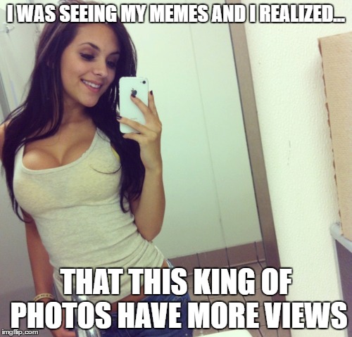 true meme | I WAS SEEING MY MEMES AND I REALIZED... THAT THIS KING OF PHOTOS HAVE MORE VIEWS | image tagged in selfies,good girls,big boobs,true story | made w/ Imgflip meme maker
