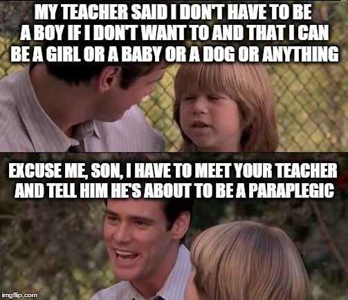That's Just Something X Say | MY TEACHER SAID I DON'T HAVE TO BE A BOY IF I DON'T WANT TO AND THAT I CAN BE A GIRL OR A BABY OR A DOG OR ANYTHING; EXCUSE ME, SON, I HAVE TO MEET YOUR TEACHER AND TELL HIM HE'S ABOUT TO BE A PARAPLEGIC | image tagged in memes,thats just something x say | made w/ Imgflip meme maker