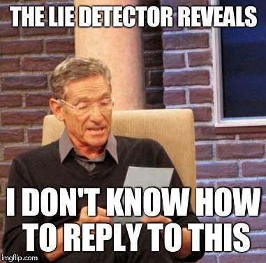 Maury Lie Detector Meme | THE LIE DETECTOR REVEALS I DON'T KNOW HOW TO REPLY TO THIS | image tagged in memes,maury lie detector | made w/ Imgflip meme maker