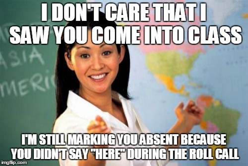 Unhelpful High School Teacher Meme | I DON'T CARE THAT I SAW YOU COME INTO CLASS; I'M STILL MARKING YOU ABSENT BECAUSE YOU DIDN'T SAY "HERE" DURING THE ROLL CALL | image tagged in memes,unhelpful high school teacher | made w/ Imgflip meme maker
