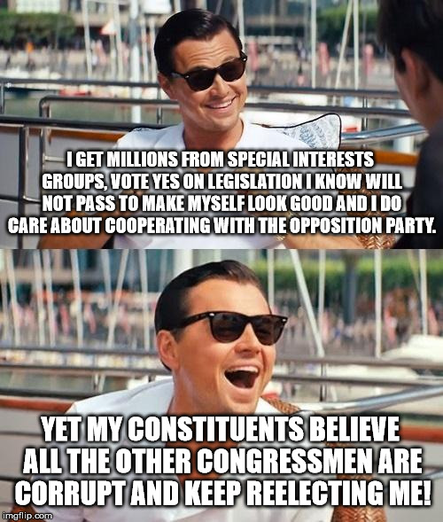 Leonardo Dicaprio Wolf Of Wall Street | I GET MILLIONS FROM SPECIAL INTERESTS GROUPS, VOTE YES ON LEGISLATION I KNOW WILL NOT PASS TO MAKE MYSELF LOOK GOOD AND I DO CARE ABOUT COOPERATING WITH THE OPPOSITION PARTY. YET MY CONSTITUENTS BELIEVE ALL THE OTHER CONGRESSMEN ARE CORRUPT AND KEEP REELECTING ME! | image tagged in memes,leonardo dicaprio wolf of wall street | made w/ Imgflip meme maker