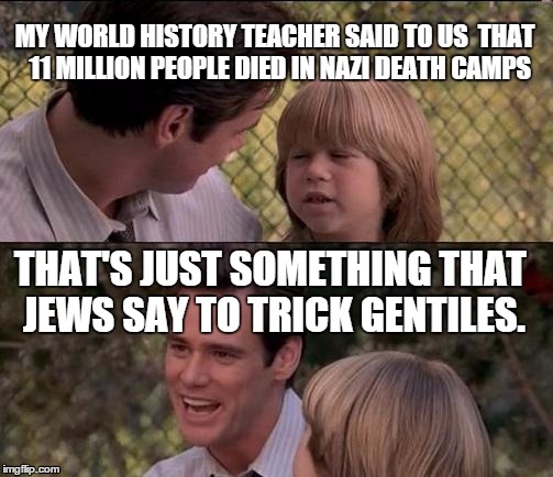 That's Just Something X Say Meme | MY WORLD HISTORY TEACHER SAID TO US  THAT  11 MILLION PEOPLE DIED IN NAZI DEATH CAMPS; THAT'S JUST SOMETHING THAT JEWS SAY TO TRICK GENTILES. | image tagged in memes,thats just something x say | made w/ Imgflip meme maker