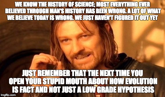 One Does Not Simply | WE KNOW THE HISTORY OF SCIENCE; MOST EVERYTHING EVER BELIEVED THROUGH MAN'S HISTORY HAS BEEN WRONG. A LOT OF WHAT WE BELIEVE TODAY IS WRONG. WE JUST HAVEN'T FIGURED IT OUT YET; JUST REMEMBER THAT THE NEXT TIME YOU OPEN YOUR STUPID MOUTH ABOUT HOW EVOLUTION IS FACT AND NOT JUST A LOW GRADE HYPOTHESIS | image tagged in memes,one does not simply | made w/ Imgflip meme maker