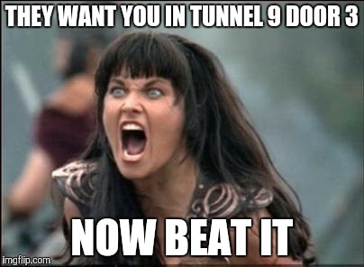 Angry Xena | THEY WANT YOU IN TUNNEL 9 DOOR 3; NOW BEAT IT | image tagged in angry xena | made w/ Imgflip meme maker