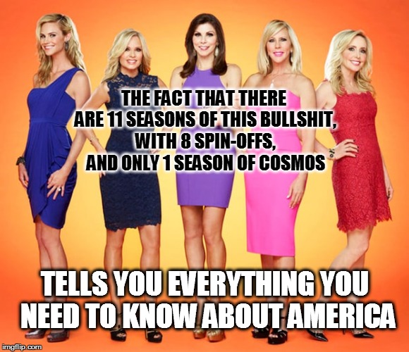 Where cognitive impetus goes to die. | THE FACT THAT THERE ARE 11 SEASONS OF THIS BULLSHIT, WITH 8 SPIN-OFFS, AND ONLY 1 SEASON OF COSMOS; TELLS YOU EVERYTHING YOU NEED TO KNOW ABOUT AMERICA | image tagged in memes,funny memes,real housewives,cosmos,cognitive impairiment | made w/ Imgflip meme maker