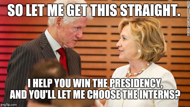 Scheming Clintons  | SO LET ME GET THIS STRAIGHT. I HELP YOU WIN THE PRESIDENCY, AND YOU'LL LET ME CHOOSE THE INTERNS? | image tagged in bill clinton | made w/ Imgflip meme maker