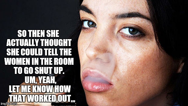 SO THEN SHE ACTUALLY THOUGHT SHE COULD TELL THE WOMEN IN THE ROOM TO GO SHUT UP. UM, YEAH, LET ME KNOW HOW THAT WORKED OUT,,, | SO THEN SHE ACTUALLY THOUGHT SHE COULD TELL THE WOMEN IN THE ROOM TO GO SHUT UP.  

UM, YEAH,   LET ME KNOW HOW     THAT WORKED OUT,,, .......... | image tagged in meme | made w/ Imgflip meme maker