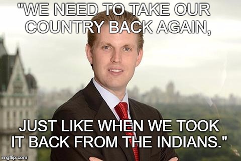 Eric Trump, Home Schooled. | "WE NEED TO TAKE OUR        COUNTRY BACK AGAIN, JUST LIKE WHEN WE TOOK IT BACK FROM THE INDIANS." | image tagged in eric trump,donald trump,donald trump approves,donald trump derp,trump 2016,trump for president | made w/ Imgflip meme maker