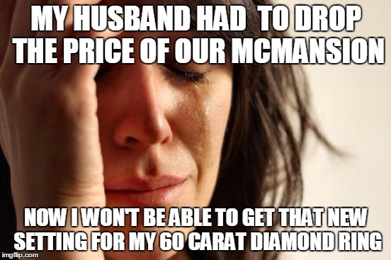 First World Problems Meme | MY HUSBAND HAD  TO DROP THE PRICE OF OUR MCMANSION; NOW I WON'T BE ABLE TO GET THAT NEW SETTING FOR MY 60 CARAT DIAMOND RING | image tagged in memes,first world problems | made w/ Imgflip meme maker