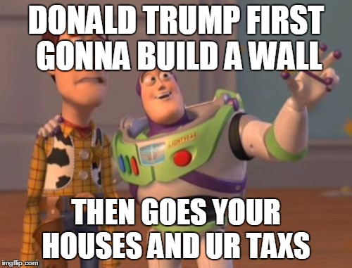 X, X Everywhere Meme | DONALD TRUMP FIRST GONNA BUILD A WALL; THEN GOES YOUR HOUSES AND UR TAXS | image tagged in memes,x x everywhere | made w/ Imgflip meme maker