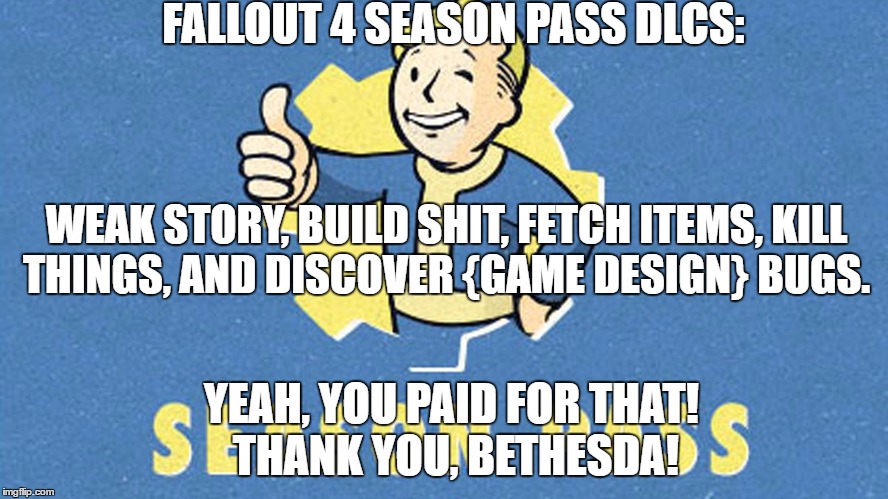 Fallout 4 Season Pass! (A bit harsh, but kinda true) | FALLOUT 4 SEASON PASS DLCS:; WEAK STORY, BUILD SHIT, FETCH ITEMS, KILL THINGS, AND DISCOVER {GAME DESIGN} BUGS. YEAH, YOU PAID FOR THAT! THANK YOU, BETHESDA! | image tagged in fallout 4,season pass | made w/ Imgflip meme maker