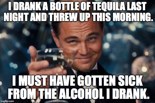 Leonardo Dicaprio Cheers Meme | I DRANK A BOTTLE OF TEQUILA LAST NIGHT AND THREW UP THIS MORNING. I MUST HAVE GOTTEN SICK FROM THE ALCOHOL I DRANK. | image tagged in memes,leonardo dicaprio cheers | made w/ Imgflip meme maker