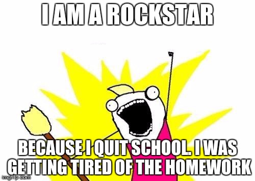 X All The Y Meme | I AM A ROCKSTAR; BECAUSE I QUIT SCHOOL.
I WAS GETTING TIRED OF THE HOMEWORK | image tagged in memes,x all the y | made w/ Imgflip meme maker