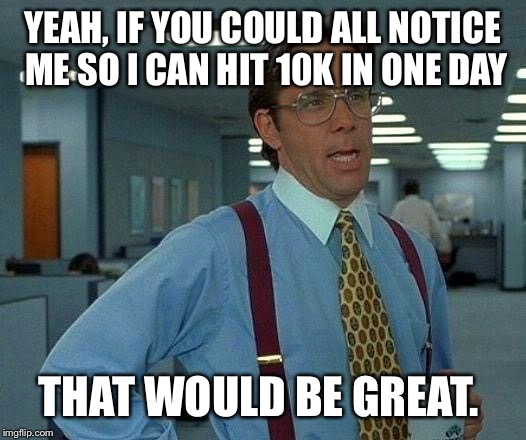That Would Be Great Meme | YEAH, IF YOU COULD ALL NOTICE ME SO I CAN HIT 10K IN ONE DAY THAT WOULD BE GREAT. | image tagged in memes,that would be great | made w/ Imgflip meme maker