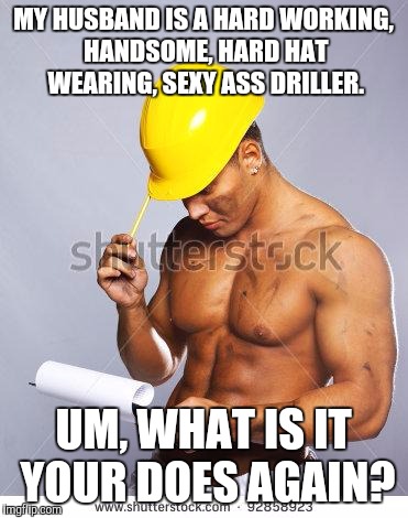 Handsome Worker | MY HUSBAND IS A HARD WORKING, HANDSOME, HARD HAT WEARING, SEXY ASS DRILLER. UM, WHAT IS IT YOUR DOES AGAIN? | image tagged in handsome worker | made w/ Imgflip meme maker