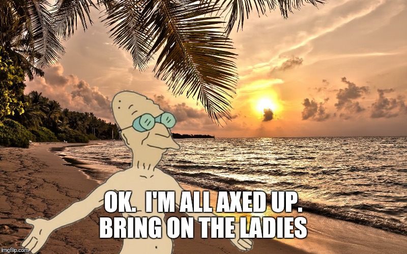 OK.  I'M ALL AXED UP. BRING ON THE LADIES | made w/ Imgflip meme maker